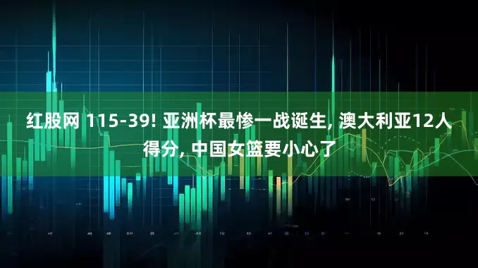 红股网 115-39! 亚洲杯最惨一战诞生, 澳大利亚12人得分, 中国女篮要小心了