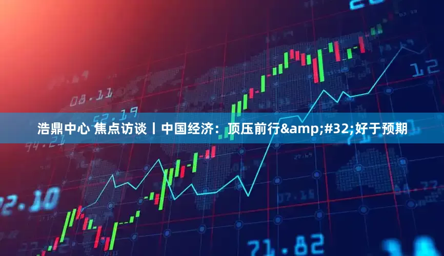 浩鼎中心 焦点访谈丨中国经济：顶压前行 好于预期