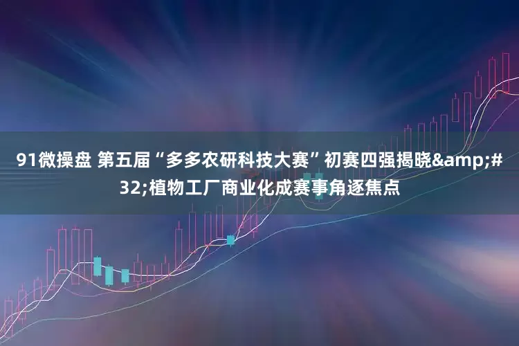 91微操盘 第五届“多多农研科技大赛”初赛四强揭晓 植物工厂商业化成赛事角逐焦点