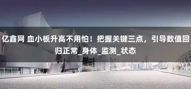 亿鑫网 血小板升高不用怕！把握关键三点，引导数值回归正常_身体_监测_状态
