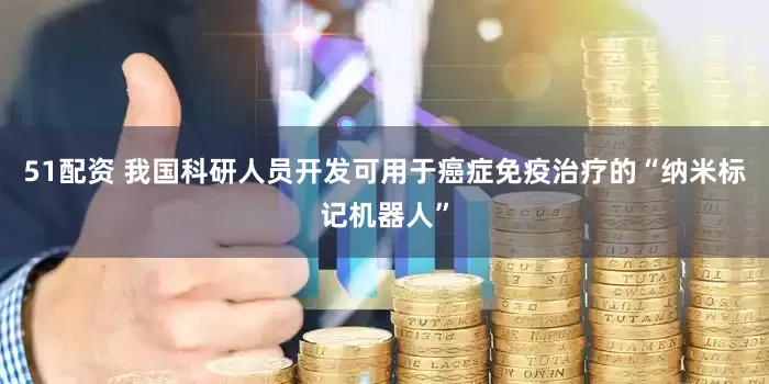 51配资 我国科研人员开发可用于癌症免疫治疗的“纳米标记机器人”