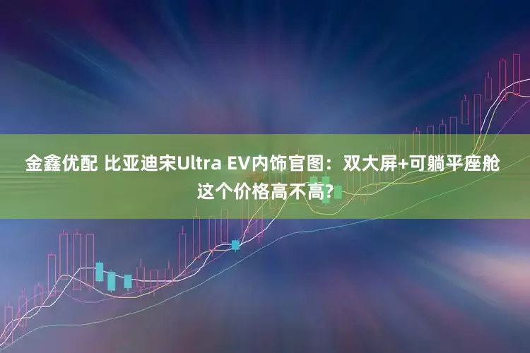 金鑫优配 比亚迪宋Ultra EV内饰官图：双大屏+可躺平座舱 这个价格高不高?