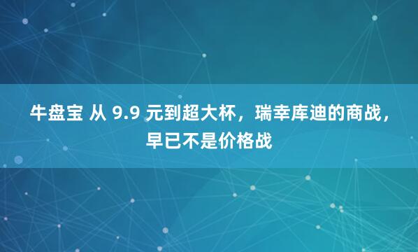 牛盘宝 从 9.9 元到超大杯，瑞幸库迪的商战，早已不是价格战